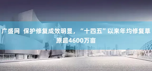 广盛网  保护修复成效明显，“十四五”以来年均修复草原超4600万亩