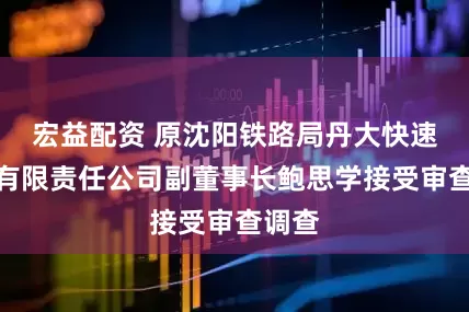 宏益配资 原沈阳铁路局丹大快速铁路有限责任公司副董事长鲍思学接受审查调查