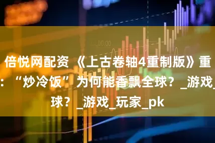 倍悦网配资 《上古卷轴4重制版》重制版爆火：“炒冷饭” 为何能香飘全球？_游戏_玩家_pk