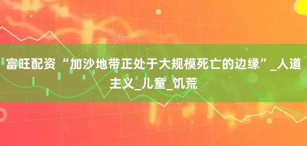 富旺配资 “加沙地带正处于大规模死亡的边缘”_人道主义_儿童_饥荒