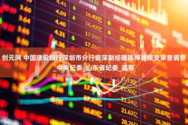 创元网 中国建设银行深圳市分行资深副经理陈坤雄接受审查调查_中央纪委_山东省纪委_监察