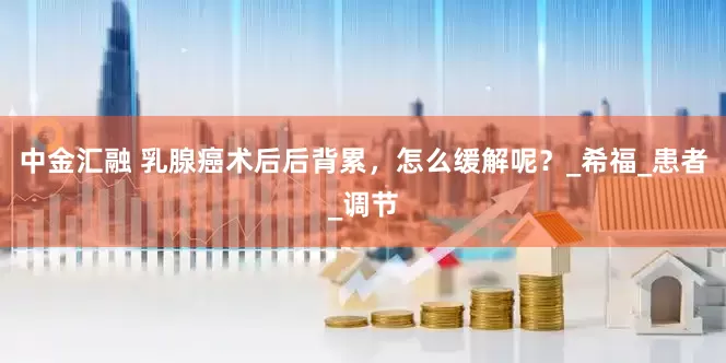 中金汇融 乳腺癌术后后背累，怎么缓解呢？_希福_患者_调节