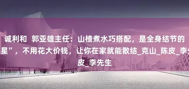 诚利和  郭亚雄主任：山楂煮水巧搭配，是全身结节的“克星”，不用花大价钱，让你在家就能散结_克山_陈皮_李先生