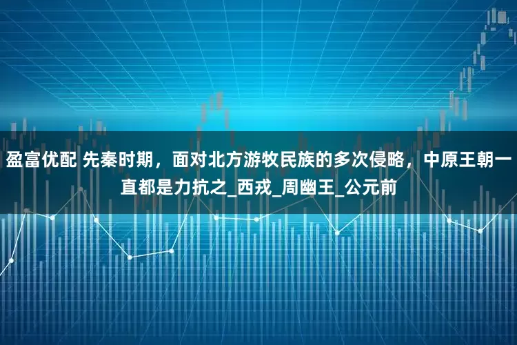 盈富优配 先秦时期，面对北方游牧民族的多次侵略，中原王朝一直都是力抗之_西戎_周幽王_公元前