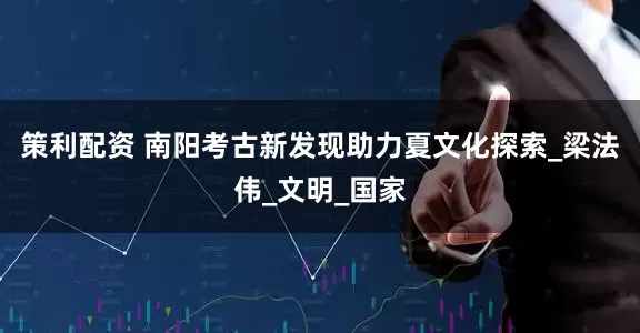 策利配资 南阳考古新发现助力夏文化探索_梁法伟_文明_国家
