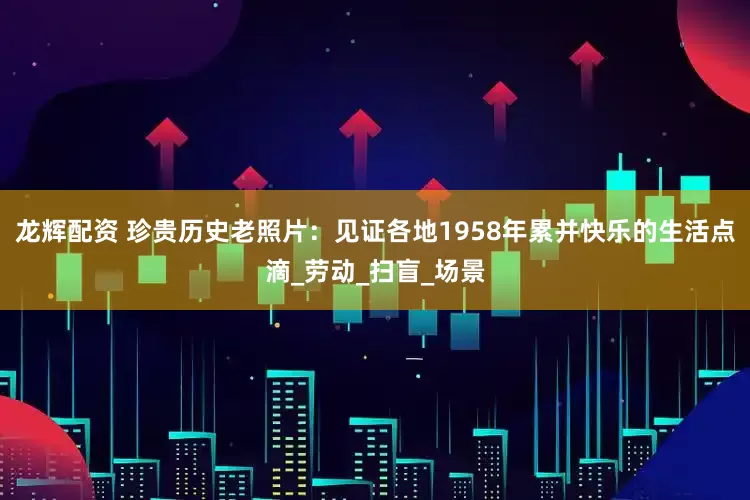 龙辉配资 珍贵历史老照片：见证各地1958年累并快乐的生活点滴_劳动_扫盲_场景