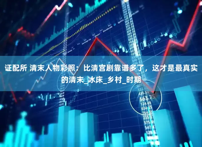 证配所 清末人物彩照：比清宫剧靠谱多了，这才是最真实的清末_冰床_乡村_时期