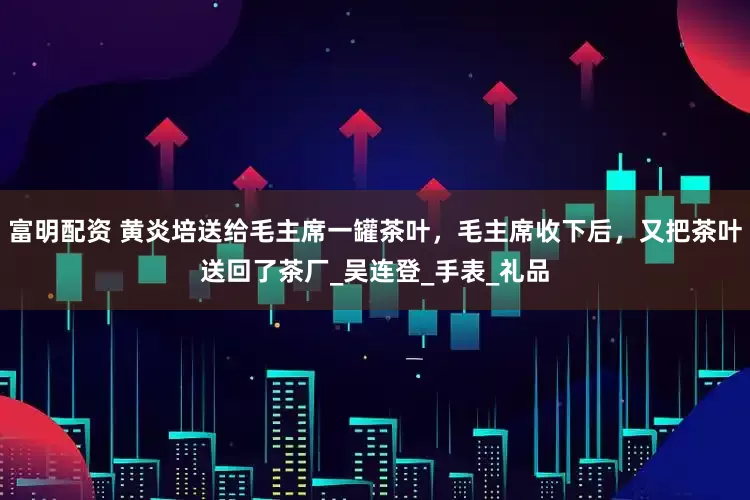 富明配资 黄炎培送给毛主席一罐茶叶，毛主席收下后，又把茶叶送回了茶厂_吴连登_手表_礼品