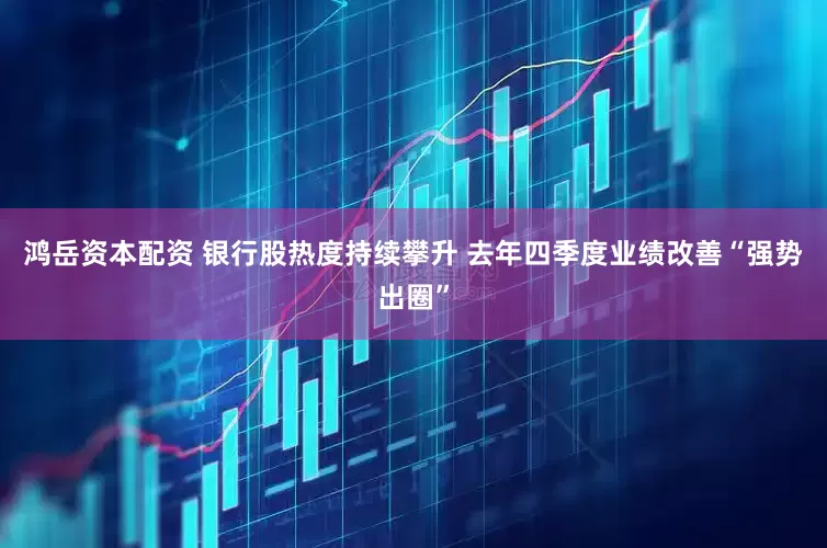 鸿岳资本配资 银行股热度持续攀升 去年四季度业绩改善“强势出圈”