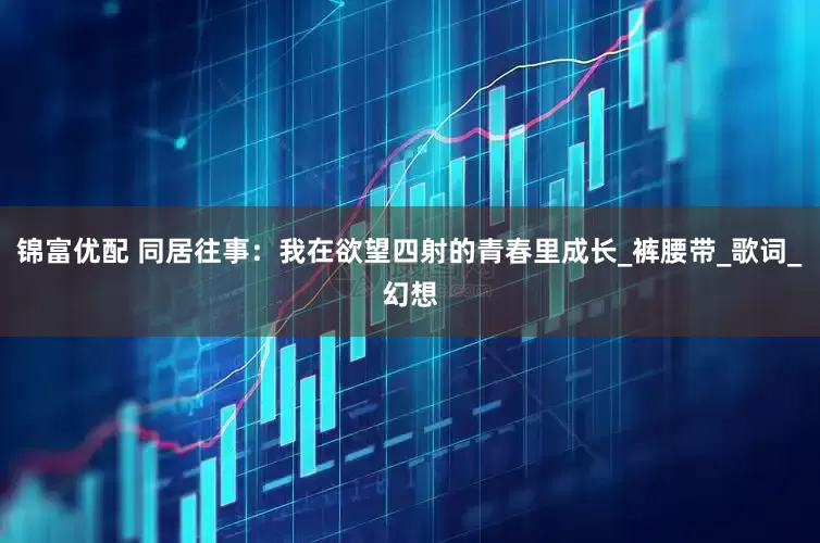 锦富优配 同居往事：我在欲望四射的青春里成长_裤腰带_歌词_幻想