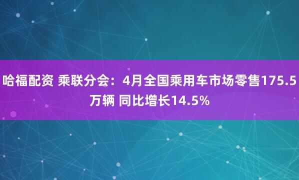 哈福配资 乘联分会：4月全国乘用车市场零售175.5万辆 同比增长14.5%