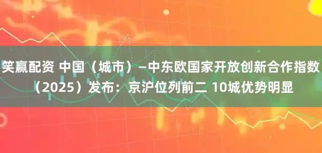 笑赢配资 中国（城市）—中东欧国家开放创新合作指数（2025）发布：京沪位列前二 10城优势明显