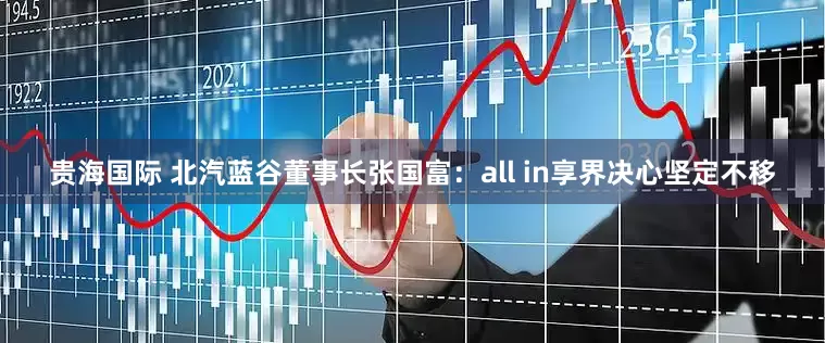 贵海国际 北汽蓝谷董事长张国富：all in享界决心坚定不移
