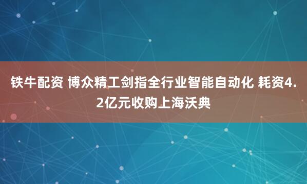 铁牛配资 博众精工剑指全行业智能自动化 耗资4.2亿元收购上海沃典