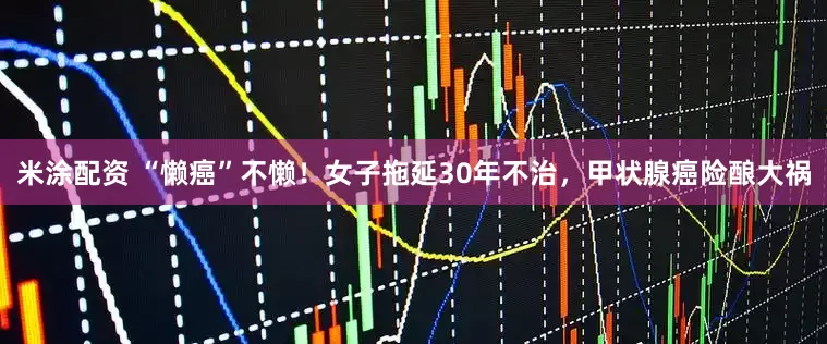 米涂配资 “懒癌”不懒！女子拖延30年不治，甲状腺癌险酿大祸