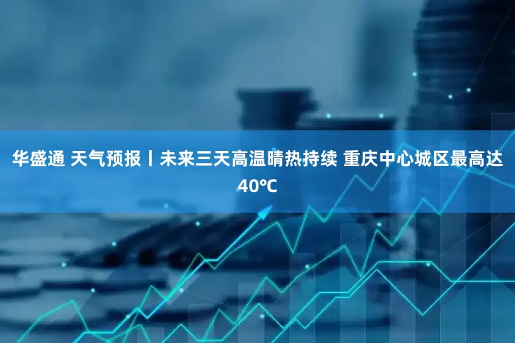 华盛通 天气预报丨未来三天高温晴热持续 重庆中心城区最高达40℃