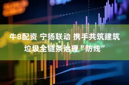 牛8配资 宁扬联动 携手共筑建筑垃圾全链条治理“防线”