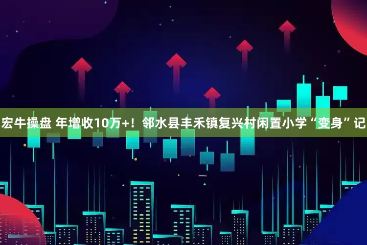 宏牛操盘 年增收10万+！邻水县丰禾镇复兴村闲置小学“变身”记