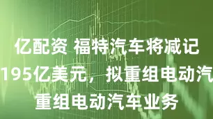 亿配资 福特汽车将减记资产约195亿美元，拟重组电动汽车业务