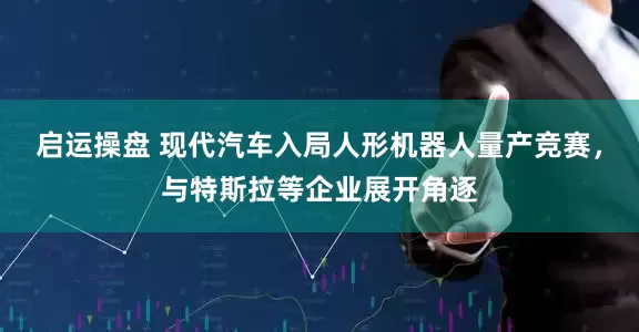 启运操盘 现代汽车入局人形机器人量产竞赛，与特斯拉等企业展开角逐