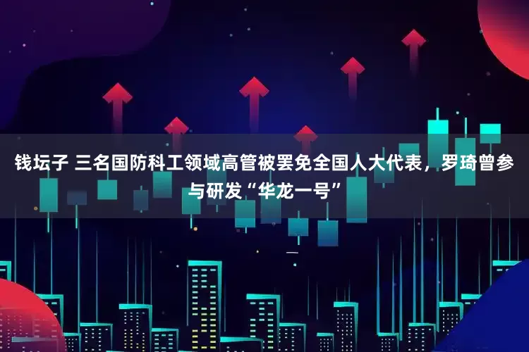 钱坛子 三名国防科工领域高管被罢免全国人大代表，罗琦曾参与研发“华龙一号”