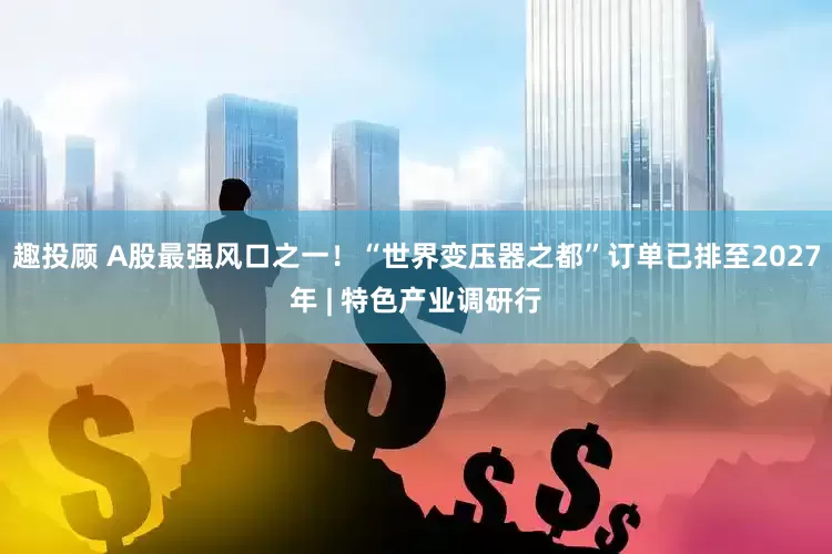 趣投顾 A股最强风口之一！“世界变压器之都”订单已排至2027年 | 特色产业调研行