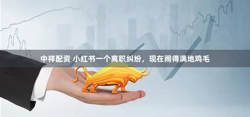 中祥配资 小红书一个离职纠纷，现在闹得满地鸡毛