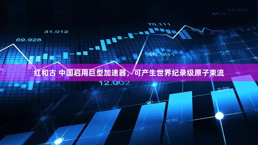 红和古 中国启用巨型加速器，可产生世界纪录级原子束流