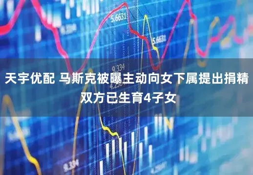 天宇优配 马斯克被曝主动向女下属提出捐精 双方已生育4子女